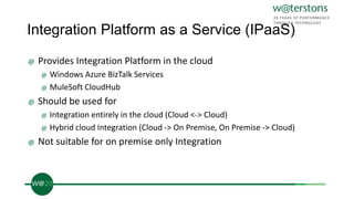 Integration Platform as a Service (IPaaS)
@ Provides Integration Platform in the cloud
@ Windows Azure BizTalk Services
@ MuleSoft CloudHub
@ Should be used for
@ Integration entirely in the cloud (Cloud <-> Cloud)
@ Hybrid cloud Integration (Cloud -> On Premise, On Premise -> Cloud)
@ Not suitable for on premise only Integration
 