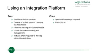 Using an Integration Platform
Pros
@ Provides a flexible solution
@ Capable of scaling to meet changing
business needs
@ Simplifies routing and transformation
@ Out-of-the-box monitoring and
management
@ Reduces effort required to develop
Integration solutions
Cons
@ Specialist knowledge required
@ Upfront cost.
 