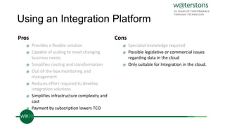 Using an Integration Platform
Pros
@ Provides a flexible solution
@ Capable of scaling to meet changing
business needs
@ Simplifies routing and transformation
@ Out-of-the-box monitoring and
management
@ Reduces effort required to develop
Integration solutions
@ Simplifies infrastructure complexity and
cost
@ Payment by subscription lowers TCO
Cons
@ Specialist knowledge required
@ Possible legislative or commercial issues
regarding data in the cloud
@ Only suitable for Integration in the cloud.
 