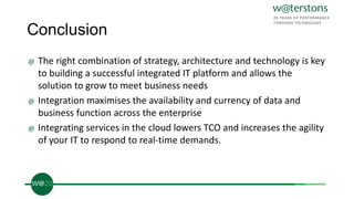 Conclusion
@ The right combination of strategy, architecture and technology is key
to building a successful integrated IT platform and allows the
solution to grow to meet business needs
@ Integration maximises the availability and currency of data and
business function across the enterprise
@ Integrating services in the cloud lowers TCO and increases the agility
of your IT to respond to real-time demands.
 