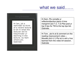 what we said…… Hi Sam. Pls complte yr reflection&action plans 4 time mangmnt (act 7.2, 7.3) Plse post yr top 5 tips for TM to the top tips list. Gabriele. Hi Tom,  pls lk at & comment on the reading improvement video – Moodle (Act 4.1) Pls txt in wht u hve learned from the video b4 session. Gabriele  