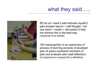 what they said….. ED At uni i need 2 self motivate myself 2 gain broader learnin + self thought. I wil use tutors + readin + discussion 2 help me achieve this in the best way.  ( response to an article ) ED metacognition is an awareness of process of learning.consists of developin plan of action,maintainin monitorin of plan and evaluatin plan (self reflection)  ( in response to a request for a definition ) 