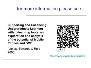 for more information please see… Supporting and Enhancing Undergraduate Learning with m-learning tools: an exploration and analysis of the potential of Mobile Phones and SMS (Jones, Edwards & Reid 2008) http://www.networkedlearningconference.org.uk/past/nlc2008/abstracts/PDFs/Jones_162-170.pdf URL 