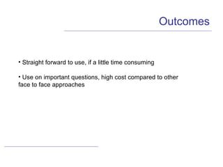 Outcomes Straight forward to use, if a little time consuming Use on important questions, high cost compared to other  face to face approaches 