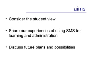 Consider the student view Share our experiences of using SMS for learning and administration Discuss future plans and possibilities aims 