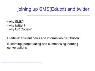 joining up SMS(Edutxt) and twitter why SMS? why twitter? why QR Codes? E-admin: efficient news and information distribution E-learning: perpetuating and summarising learning conversations  