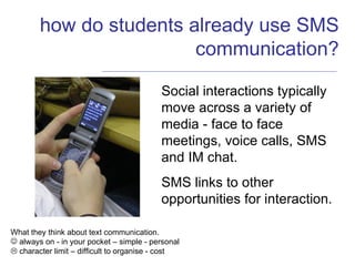 how do students already use SMS communication? Social interactions typically move across a variety of media - face to face meetings, voice calls, SMS and IM chat. SMS links to other opportunities for interaction. What they think about text communication. always on - in your pocket – simple - personal    character limit – difficult to organise - cost 