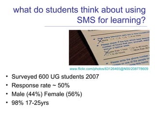 what do students think about using SMS for learning? Surveyed 600 UG students 2007 Response rate ~ 50% Male (44%) Female (56%) 98% 17-25yrs www.flickr.com/photos/63126465@N00/208778609   