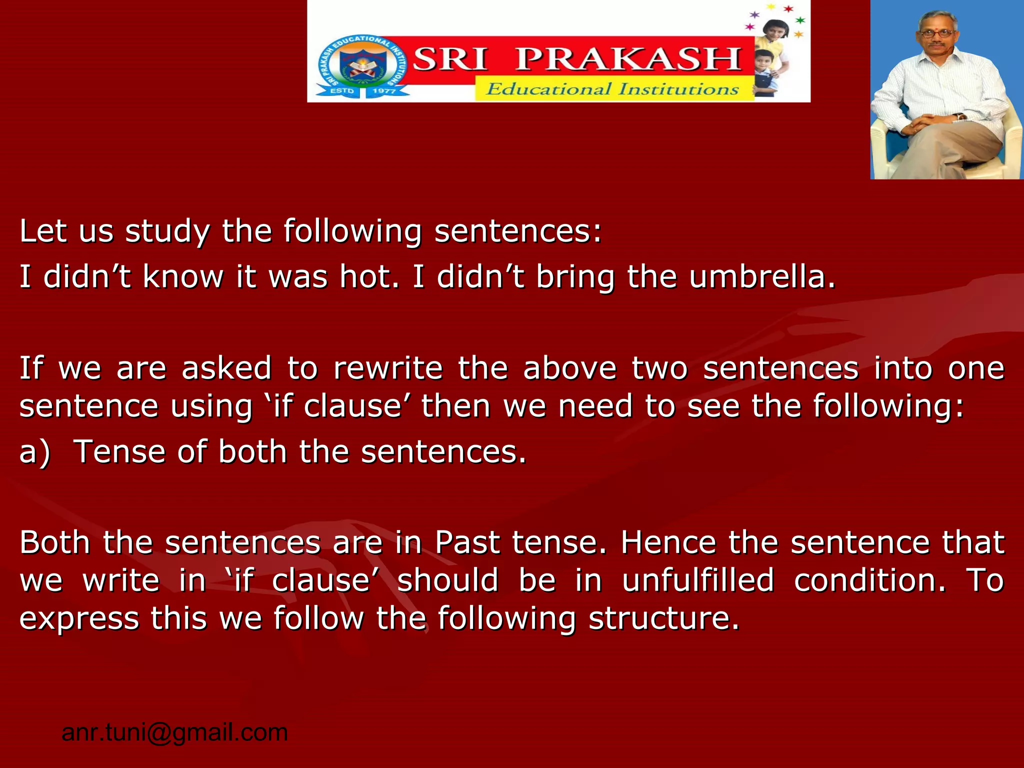 Let us study the following sentences:
I didn’t know it was hot. I didn’t bring the umbrella.
If we are asked to rewrite the above two sentences into one
sentence using ‘if clause’ then we need to see the following:
a) Tense of both the sentences.
Both the sentences are in Past tense. Hence the sentence that
we write in ‘if clause’ should be in unfulfilled condition. To
express this we follow the following structure.
anr.tuni@gmail.com