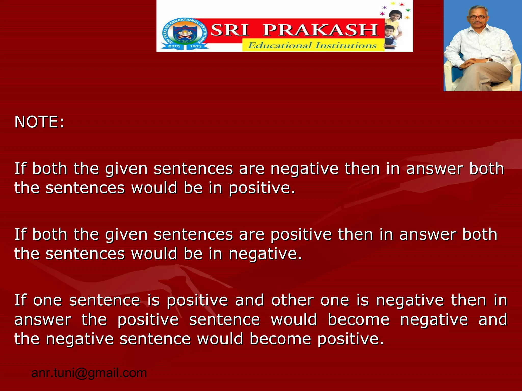 NOTE:
If both the given sentences are negative then in answer both
the sentences would be in positive.
If both the given sentences are positive then in answer both
the sentences would be in negative.
If one sentence is positive and other one is negative then in
answer the positive sentence would become negative and
the negative sentence would become positive.
anr.tuni@gmail.com