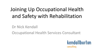 Joining Up Occupational Health 
and Safety with Rehabilitation 
Dr Nick Kendall 
Occupational Health Services Consultant 
 