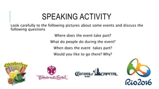 SPEAKING ACTIVITY
Look carefully to the following pictures about some events and discuss the
following questions
Where does the event take part?
What do people do during the event?
When does the event takes part?
Would you like to go there? Why?