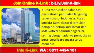 K-Link merupakan salah satu
perusahaan penjualan langsung
terkemuka di Indonesia. Pusat
stockist Kami dapat ditemukan
hampir di setiap kota besar dan
kota-kota di seluruh negeri ini,
seiring dengan adanya pembukaan
gerai-gerai baru secara terus
menerus.
Join Online K-Link : bit.ly/JoinK-link
Info K-Link WA : 0811 4494 181
 