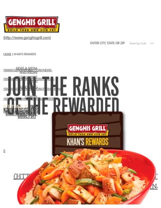 JOIN THE RANKS
OF THE REWARDED
()
SIGN UP NOW
(HTTPS://GENGHISGRILL.MYGUESTACCOUNT.
CARD-TEMPLATE=KTYYLJHNJ2
HOME | KHAN’S REWARDS
(http://www.genghisgrill.com)
ENTER CITY, STATE OR ZIP Enter Zip Code GO
NEWS & MEDIA
P://WWW.GENGHISGRILL.COM/NEWS-
AND-MEDIA)
HEALTH KWEST
P://WWW.GENGHISGRILL.COM/HEALTH-
KWEST)
FRANCHISING
P://WWW.GENGHISGRILL.COM/FRANCHISING)
CAREERS
P://WWW.GENGHISGRILL.COM/CAREERS)
(/WP­TENT/UPLOADS/GENGHIS­GRILL­NUTRITIONAL­GUIDE.PDF)
 