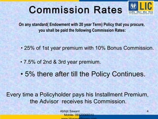 Commission Rates
    On any standard( Endowment with 20 year Term) Policy that you procure,
               you shall be paid the following Commission Rates:



     • 25% of 1st year premium with 10% Bonus Commission.

     • 7.5% of 2nd & 3rd year premium.

     • 5% there after till the Policy Continues.

Every time a Policyholder pays his Installment Premium,
         the Advisor receives his Commission.
                          Abhijit Sawant                                     4
                            Mobile- 09320068310
 