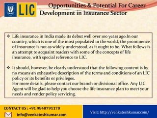 Visit: http://www.becomealicagent.com
Opportunities & Potential For Career
Development in Insurance Sector
 Life insurance in India made its debut well over 100 years ago.In our
country, which is one of the most populated in the world, the prominence
of insurance is not as widely understood, as it ought to be. What follows is
an attempt to acquaint readers with some of the concepts of life
insurance, with special reference to LIC.
 It should, however, be clearly understood that the following content is by
no means an exhaustive description of the terms and conditions of an LIC
policy or its benefits or privileges.
For more details, please contact our branch or divisional office. Any LIC
Agent will be glad to help you choose the life insurance plan to meet your
needs and render policy servicing.
CONTACT US : +91 9840791170
info@venkateshkumar.com
Visit: http://venkateshkumar.com/
 