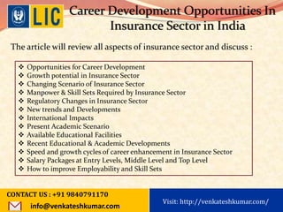 Visit: http://www.becomealicagent.com
Career Development Opportunities In
Insurance Sector in India
The article will review all aspects of insurance sector and discuss :
 Opportunities for Career Development
 Growth potential in Insurance Sector
 Changing Scenario of Insurance Sector
 Manpower & Skill Sets Required by Insurance Sector
 Regulatory Changes in Insurance Sector
 New trends and Developments
 International Impacts
 Present Academic Scenario
 Available Educational Facilities
 Recent Educational & Academic Developments
 Speed and growth cycles of career enhancement in Insurance Sector
 Salary Packages at Entry Levels, Middle Level and Top Level
 How to improve Employability and Skill Sets
CONTACT US : +91 9840791170
info@venkateshkumar.com
Visit: http://venkateshkumar.com/
 