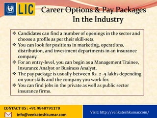 Visit: http://www.becomealicagent.com
Career Options & Pay Packages
In the Industry
 Candidates can find a number of openings in the sector and
choose a profile as per their skill-sets.
 You can look for positions in marketing, operations,
distribution, and investment departments in an insurance
company.
 For an entry-level, you can begin as a Management Trainee,
Insurance Analyst or Business Analyst.
 The pay package is usually between Rs. 2 -5 lakhs depending
on your skills and the company you work for.
 You can find jobs in the private as well as public sector
insurance firms.
CONTACT US : +91 9840791170
info@venkateshkumar.com
Visit: http://venkateshkumar.com/
 