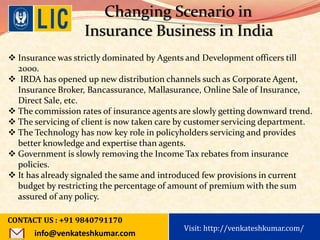 Visit: http://www.becomealicagent.com
Changing Scenario in
Insurance Business in India
 Insurance was strictly dominated by Agents and Development officers till
2000.
 IRDA has opened up new distribution channels such as Corporate Agent,
Insurance Broker, Bancassurance, Mallasurance, Online Sale of Insurance,
Direct Sale, etc.
 The commission rates of insurance agents are slowly getting downward trend.
 The servicing of client is now taken care by customer servicing department.
 The Technology has now key role in policyholders servicing and provides
better knowledge and expertise than agents.
 Government is slowly removing the Income Tax rebates from insurance
policies.
 It has already signaled the same and introduced few provisions in current
budget by restricting the percentage of amount of premium with the sum
assured of any policy.
CONTACT US : +91 9840791170
info@venkateshkumar.com
Visit: http://venkateshkumar.com/
 