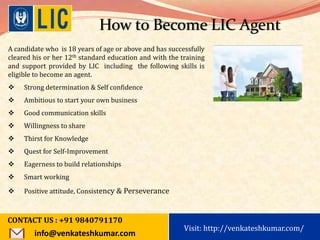 Visit: http://www.becomealicagent.com
How to Become LIC Agent
A candidate who is 18 years of age or above and has successfully
cleared his or her 12th standard education and with the training
and support provided by LIC including the following skills is
eligible to become an agent.
 Strong determination & Self confidence
 Ambitious to start your own business
 Good communication skills
 Willingness to share
 Thirst for Knowledge
 Quest for Self-Improvement
 Eagerness to build relationships
 Smart working
 Positive attitude, Consistency & Perseverance
CONTACT US : +91 9840791170
info@venkateshkumar.com
Visit: http://venkateshkumar.com/
 