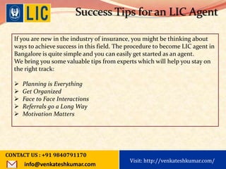 Visit: http://www.becomealicagent.com
Success Tips for an LIC Agent
If you are new in the industry of insurance, you might be thinking about
ways to achieve success in this field. The procedure to become LIC agent in
Bangalore is quite simple and you can easily get started as an agent.
We bring you some valuable tips from experts which will help you stay on
the right track:
 Planning is Everything
 Get Organized
 Face to Face Interactions
 Referrals go a Long Way
 Motivation Matters
CONTACT US : +91 9840791170
info@venkateshkumar.com
Visit: http://venkateshkumar.com/
 