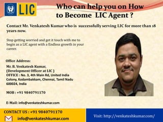 Visit: http://www.becomealicagent.com
Who can help you on How
to Become LIC Agent ?
Stop getting worried and get it touch with me to
begin as a LIC agent with a Endless growth in your
career.
Office Address:
Mr. B. Venkatesh Kumar,
(Development Officer at LIC )
OFFICE : No. 3, 4th Main Rd, United India
Colony, Kodambakkam, Chennai, Tamil Nadu
600024, India
MOB : +91 9840791170
E-Mail: info@venkateshkumar.com
Contact Mr. Venkatesh Kumar who is successfully serving LIC for more than 18
years now.
CONTACT US : +91 9840791170
info@venkateshkumar.com
Visit: http://venkateshkumar.com/
 