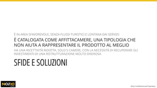 SFIDE E SOLUZIONI
È IN AREA SFAVOREVOLE, SENZA FLUSSI TURISTICI E LONTANA DAI SERVIZI!
È CATALOGATA COME AFFITTACAMERE, UNA TIPOLOGIA CHE
NON AIUTA A RAPPRESENTARE IL PRODOTTO AL MEGLIO
HA UNA RICETTIVITÀ RIDOTTA, SOLO 5 CAMERE, CON LA NECESSITÀ DI RECUPERARE GLI
INVESTIMENTI DI UNA RISTRUTTURAZIONE MOLTO ONEROSA
Nozio Confidential and Proprietary
 