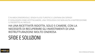 SFIDE E SOLUZIONI
È IN AREA SFAVOREVOLE, SENZA FLUSSI TURISTICI E LONTANA DAI SERVIZI!
È CATALOGATA COME AFFITTACAMERE, UNA TIPOLOGIA CHE NON AIUTA A RAPPRESENTARE
IL PRODOTTO AL MEGLIO
HA UNA RICETTIVITÀ RIDOTTA, SOLO 5 CAMERE, CON LA
NECESSITÀ DI RECUPERARE GLI INVESTIMENTI DI UNA
RISTRUTTURAZIONE MOLTO ONEROSA
Nozio Confidential and Proprietary
 