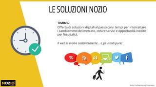 TIMING
Offerta di soluzioni digitali al passo con i tempi per intercettare
i cambiamenti del mercato, creare servizi e opportunità inedite
per l’ospitalità.
Il web si evolve costantemente… e gli utenti pure!
LE SOLUZIONI NOZIO
Nozio Confidential and Proprietary
 