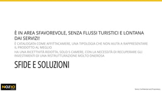 SFIDE E SOLUZIONI
È IN AREA SFAVOREVOLE, SENZA FLUSSI TURISTICI E LONTANA
DAI SERVIZI!
È CATALOGATA COME AFFITTACAMERE, UNA TIPOLOGIA CHE NON AIUTA A RAPPRESENTARE
IL PRODOTTO AL MEGLIO
HA UNA RICETTIVITÀ RIDOTTA, SOLO 5 CAMERE, CON LA NECESSITÀ DI RECUPERARE GLI
INVESTIMENTI DI UNA RISTRUTTURAZIONE MOLTO ONEROSA
Nozio Confidential and Proprietary
 