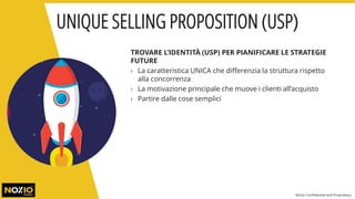 TROVARE L’IDENTITÀ (USP) PER PIANIFICARE LE STRATEGIE
FUTURE
› La caratteristica UNICA che differenzia la struttura rispetto
alla concorrenza
› La motivazione principale che muove i clienti all’acquisto
› Partire dalle cose semplici
UNIQUE SELLING PROPOSITION (USP)
Nozio Confidential and Proprietary
 