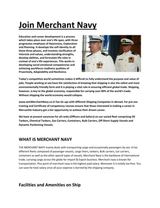Join Merchant Navy
Education and career development is a process
which takes place over one’s life span, with three
progressive emphases of Awareness, Exploration
and Planning. It develops the self-identity to all
these three phases, and involves clarification of
interests and values, understanding strengths,
develop abilities, and formulate life roles in
context of one’s life experiences. This works in
developing social emotional competencies and
achieving workforce readiness qualities of
Proactively, Adaptability and Resilience.
Today’s competitive world sometimes makes it difficult to fully understand the purpose and value of
jobs. People working at sea have the satisfaction of knowing that shipping is also the safest and most
environmentally friendly form and it is playing a vital role in ensuring efficient global trade. Shipping,
however, is key to the global economy, responsible for carrying over 90% of the world’s trade.
Without shipping the world economy would collapse.
www.JoinMerchantNavy.co.in has tie ups with different Shipping Companies in abroad. For pre-sea
training and Certificate of competency courses ensure that those interested in making a career in
Mercantile Industry get a fair opportunity to achieve their dream career.
We have at present vacancies for all ranks (Officers and Sailors) on our varied fleet comprising Oil
Tankers, Chemical Tankers, Gas Carriers, Containers, Bulk Carriers, Off Shore Supply Vessels and
Dynamic Positioning Vessels.
WHAT IS MERCHANT NAVY
THE MERCHANT NAVY mainly deals with transporting cargo and occasionally passengers by sea. It has
different fleets composed of passenger vessels, cargo liners, tankers, Bulk carriers, Car carriers,
containers as well as the other special types of vessels, Merchant Navy is the backbone of international
trade, carrying cargo across the globe for Import & Export business. Merchant navy is known for
transportation. Plus point of merchant navy is the highest paid salary. Moreover it is totally tax-free. You
can save he total salary since all your expense is borned by the shipping company.
Facilities and Amenities on Ship
 