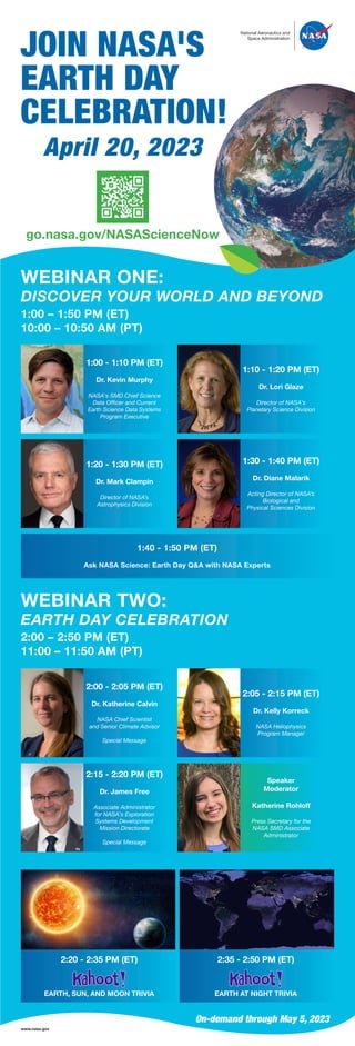 National Aeronautics and
Space Administration
JOIN NASA'S
EARTH DAY
CELEBRATION!
April 20, 2023
go.nasa.gov/NASAScienceNow
WEBINAR ONE:
DISCOVER YOUR WORLD AND BEYOND
1:00 – 1:50 PM (ET)
10:00 – 10:50 AM (PT)
1:00 - 1:10 PM (ET)
Dr. Kevin Murphy
NASA's SMD Chief Science
Data Officer and Current
Earth Science Data Systems
Program Executive
1:10 - 1:20 PM (ET)
Dr. Lori Glaze
Director of NASA's
Planetary Science Division
1:20 - 1:30 PM (ET)
Dr. Mark Clampin
Director of NASA’s
Astrophysics Division
1:30 - 1:40 PM (ET)
Dr. Diane Malarik
Acting Director of NASA’s
Biological and
Physical Sciences Division
1:40 - 1:50 PM (ET)
Ask NASA Science: Earth Day Q&A with NASA Experts
WEBINAR TWO:
EARTH DAY CELEBRATION
2:00 – 2:50 PM (ET)
11:00 – 11:50 AM (PT)
2:00 - 2:05 PM (ET)
Dr. Katherine Calvin
NASA Chief Scientist
and Senior Climate Advisor
Special Message
2:05 - 2:15 PM (ET)
Dr. Kelly Korreck
NASA Heliophysics
Program Manager
2:15 - 2:20 PM (ET)
Dr. James Free
Associate Administrator
for NASA's Exploration
Systems Development
Mission Directorate
Special Message
Speaker
Moderator
Katherine Rohloff
Press Secretary for the
NASA SMD Associate
Administrator
2:20 - 2:35 PM (ET)
EARTH, SUN, AND MOON TRIVIA
2:35 - 2:50 PM (ET)
EARTH AT NIGHT TRIVIA
On-demand through May 5, 2023
www.nasa.gov
 