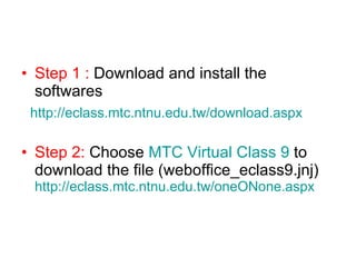 Step 1 :  Download and install the softwares   http://eclass.mtc.ntnu.edu.tw/download.aspx Step 2:  Choose  MTC Virtual Class 9  to download the file (weboffice_eclass9.jnj)  http://eclass.mtc.ntnu.edu.tw/oneONone.aspx 