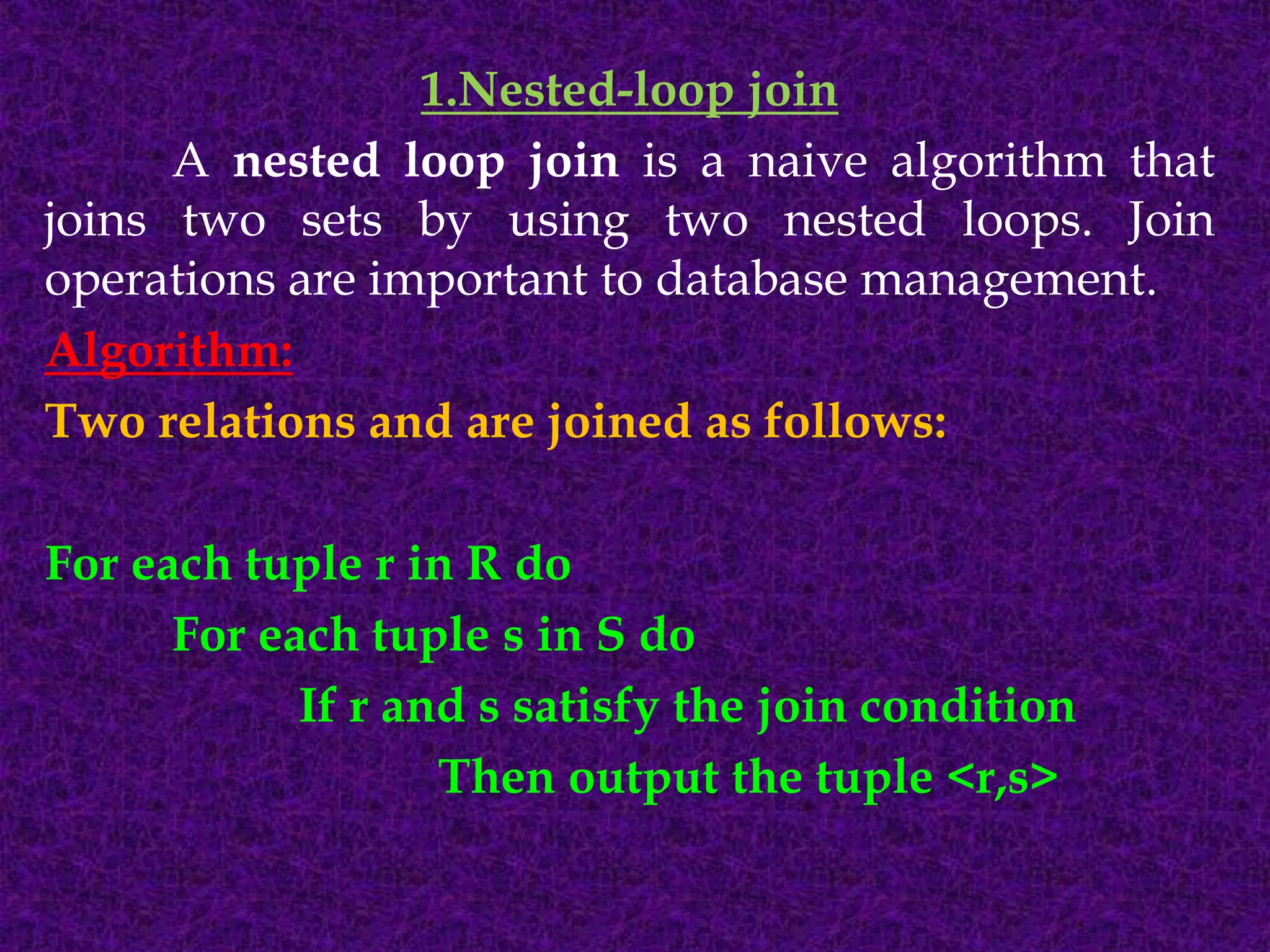 1.Nested-loop join
A nested loop join is a naive algorithm that
joins two sets by using two nested loops. Join
operations are important to database management.
Algorithm:
Two relations and are joined as follows:
For each tuple r in R do
For each tuple s in S do
If r and s satisfy the join condition
Then output the tuple <r,s>
 