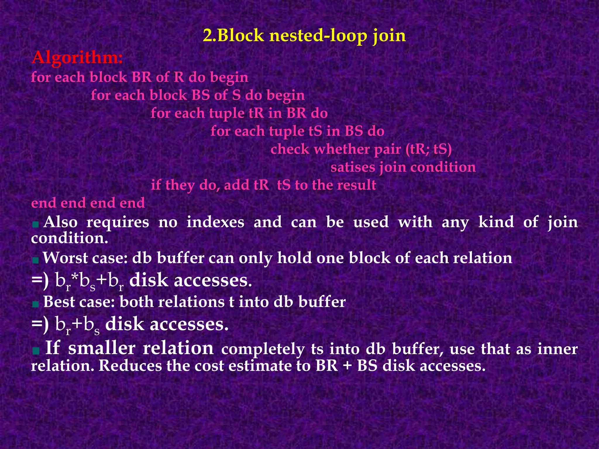 2.Block nested-loop join
Algorithm:
for each block BR of R do begin
for each block BS of S do begin
for each tuple tR in BR do
for each tuple tS in BS do
check whether pair (tR; tS)
satises join condition
if they do, add tR tS to the result
end end end end
Also requires no indexes and can be used with any kind of join
condition.
Worst case: db buffer can only hold one block of each relation
=) br*bs+br disk accesses.
Best case: both relations t into db buffer
=) br+bs disk accesses.
If smaller relation completely ts into db buffer, use that as inner
relation. Reduces the cost estimate to BR + BS disk accesses.
 