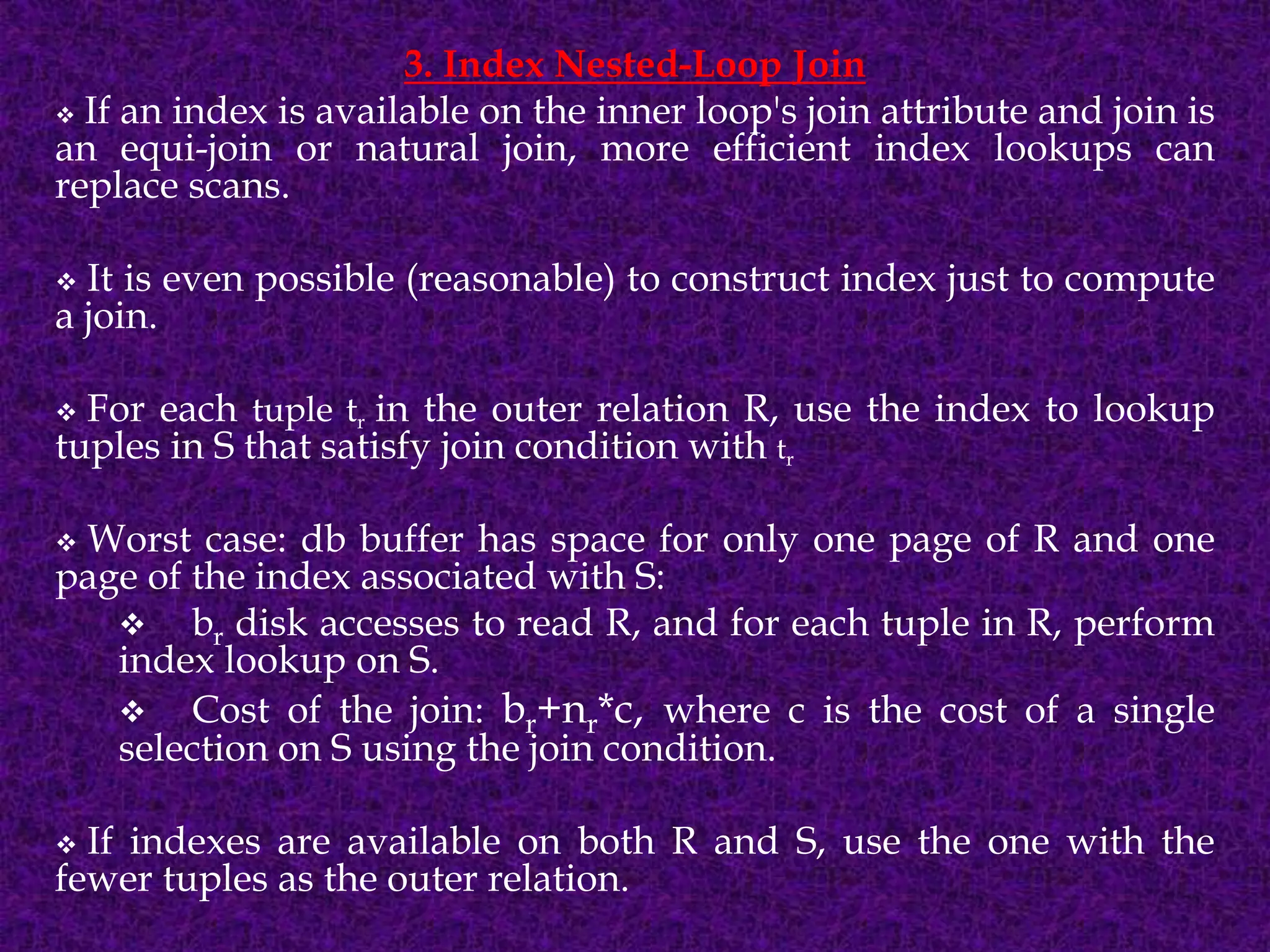 3. Index Nested-Loop Join
 If an index is available on the inner loop's join attribute and join is
an equi-join or natural join, more efficient index lookups can
replace scans.
 It is even possible (reasonable) to construct index just to compute
a join.
 For each tuple tr in the outer relation R, use the index to lookup
tuples in S that satisfy join condition with tr
 Worst case: db buffer has space for only one page of R and one
page of the index associated with S:
 br disk accesses to read R, and for each tuple in R, perform
index lookup on S.
 Cost of the join: br+nr*c, where c is the cost of a single
selection on S using the join condition.
 If indexes are available on both R and S, use the one with the
fewer tuples as the outer relation.
 