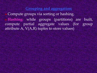 Grouping and aggregation:
Compute groups via sorting or hashing.
Hashing: while groups (partitions) are built,
compute partial aggregate values (for group
attribute A, V(A,R) tuples to store values)
 