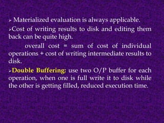  Materialized evaluation is always applicable.
Cost of writing results to disk and editing them
back can be quite high.
overall cost = sum of cost of individual
operations + cost of writing intermediate results to
disk.
Double Buffering: use two O/P buffer for each
operation, when one is full write it to disk while
the other is getting filled, reduced execution time.
 