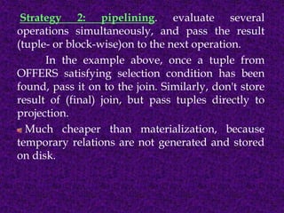 Strategy 2: pipelining. evaluate several
operations simultaneously, and pass the result
(tuple- or block-wise)on to the next operation.
In the example above, once a tuple from
OFFERS satisfying selection condition has been
found, pass it on to the join. Similarly, don't store
result of (final) join, but pass tuples directly to
projection.
Much cheaper than materialization, because
temporary relations are not generated and stored
on disk.
 