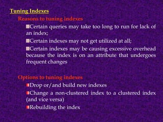 Tuning Indexes
Reasons to tuning indexes
Certain queries may take too long to run for lack of
an index;
Certain indexes may not get utilized at all;
Certain indexes may be causing excessive overhead
because the index is on an attribute that undergoes
frequent changes
Options to tuning indexes
Drop or/and build new indexes
Change a non-clustered index to a clustered index
(and vice versa)
Rebuilding the index
 