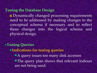 Tuning the Database Design
Dynamically changed processing requirements
need to be addressed by making changes to the
conceptual schema if necessary and to reflect
those changes into the logical schema and
physical design.
Tuning Queries
Indications for tuning queries
A query issues too many disk accesses
The query plan shows that relevant indexes
are not being used.
 