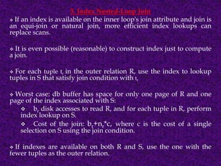 3. Index Nested-Loop Join
 If an index is available on the inner loop's join attribute and join is
an equi-join or natural join, more efficient index lookups can
replace scans.
 It is even possible (reasonable) to construct index just to compute
a join.
 For each tuple tr in the outer relation R, use the index to lookup
tuples in S that satisfy join condition with tr
 Worst case: db buffer has space for only one page of R and one
page of the index associated with S:
 br disk accesses to read R, and for each tuple in R, perform
index lookup on S.
 Cost of the join: br+nr*c, where c is the cost of a single
selection on S using the join condition.
 If indexes are available on both R and S, use the one with the
fewer tuples as the outer relation.
 