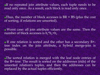 If no repeated join attribute values, each tuple needs to be
read only once. As a result, each block is read only once.
Thus, the number of block accesses is BR + BS (plus the cost
of sorting, if relations are unsorted).
Worst case: all join attribute values are the same. Then the
number of block accesses is br*bs+br
If one relation is sorted and the other has a secondary B+-
tree index on the join attribute, a hybrid merge-join is
possible.
The sorted relation is merged with the leaf node entries of
the B+-tree. The result is sorted on the addresses (rids) of the
unsorted relation's tuples, and then the addresses can be
replaced by the actual tuples efficiently.
 