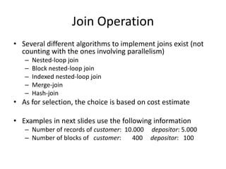 Join Operation
• Several different algorithms to implement joins exist (not
counting with the ones involving parallelism)
– Nested-loop join
– Block nested-loop join
– Indexed nested-loop join
– Merge-join
– Hash-join
• As for selection, the choice is based on cost estimate
• Examples in next slides use the following information
– Number of records of customer: 10.000 depositor: 5.000
– Number of blocks of customer: 400 depositor: 100
 