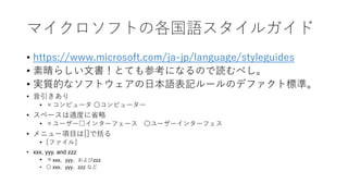 マイクロソフトの各国語スタイルガイド
• https://www.microsoft.com/ja-jp/language/styleguides
• 素晴らしい文書！とても参考になるので読むべし。
• 実質的なソフトウェアの日本語表記ルールのデファクト標準。
• 音引きあり
• ×コンピュータ 〇コンピューター
• スペースは適度に省略
• ×ユーザー□インターフェース 〇ユーザーインターフェス
• メニュー項目は[]で括る
• [ファイル]
• xxx, yyy, and zzz
• ×xxx、yyy、およびzzz
• 〇 xxx、yyy、zzz など
 