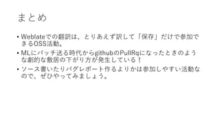 まとめ
• Weblateでの翻訳は、とりあえず訳して「保存」だけで参加で
きるOSS活動。
• MLにパッチ送る時代からgithubのPullRqになったときのよう
な劇的な敷居の下がり方が発生している！
• ソース書いたりバグレポート作るよりかは参加しやすい活動な
ので、ぜひやってみましょう。
 