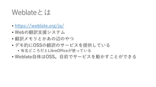 Weblateとは
• https://weblate.org/ja/
• Webの翻訳支援システム
• 翻訳メモリとかあの辺のやつ
• デモ的にOSSの翻訳のサービスを提供している
• 有名どころだとLibreOfficeが使っている
• Weblate自体はOSS。自前でサービスを動かすことができる
 