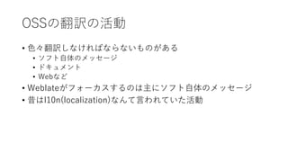 OSSの翻訳の活動
• 色々翻訳しなければならないものがある
• ソフト自体のメッセージ
• ドキュメント
• Webなど
• Weblateがフォーカスするのは主にソフト自体のメッセージ
• 昔はl10n(localization)なんて言われていた活動
 