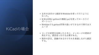 KiCadの場合
• 去年の10月から翻訳をWeblateを使って行うように
なった。
• 従来はGNU gettextの機能(.po)を使ってローカライ
ゼーション
• Weblateでもgettext同等の扱いができるので移行はス
ムーズ
• コードの変更を反映したときに、メッセージの更新が
発生する。適宜追っかける必要がある。
• 既存の訳文、語彙があるのでそれを意識しながら翻訳
する。
 